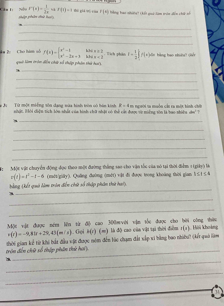 Nếu F'(x)= 1/2x  và F(1)=1 thì giá trị của F(4) bằng bao nhiêu? (kết quả làm tròn đến chữ số
thập phân thứ hai).
_
_
_
âu 2: Cho hàm số f(x)=beginarrayl x^2-1khix≥ 2 x^2-2x+3khix<2endarray.. Tích phân I= 1/2 ∈tlimits _1^(3f(x)dx bằng bao nhiêu? (kết
quả làm tròn đến chữ số thập phân thứ hai).
_
_
_
_
1 3: Từ một miếng tôn dạng nửa hình tròn có bán kính R=4m người ta muốn cắt ra một hình chữ
nhật. Hỏi diện tích lớn nhất của hình chữ nhật có thể cắt được từ miếng tôn là bao nhiêu dm^2) ?
_
_
_
_
_
4:  Một vật chuyển động dọc theo một đường thẳng sao cho vận tốc của nó tại thời điểm # (giây) là
v(t)=t^2-t-6 (mét/giây). Quãng đường (mét) vật đi được trong khoảng thời gian 1≤ t≤ 4
bằng (kết quả làm tròn đến chữ số thập phân thứ hai).
a
_
_
_
Một vật được ném lên từ độ cao 300mvới vận tốc được cho bởi công thức
v(t)=-9,81t+29,43(m/s). Gọi h(t) (m) là độ cao của vật tại thời điểm t(s) Hỏi khoảng
thời gian kể từ khi bắt đầu vật được ném đến lúc chạm đất xấp xỉ bằng bao nhiêu? (kết quả làm
tròn đến chữ số thập phân thứ hai).
_
_
31