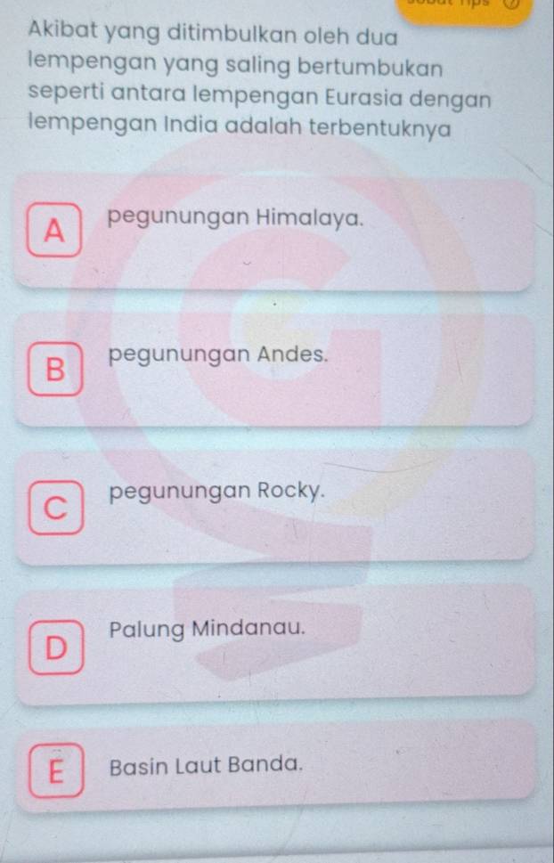 Akibat yang ditimbulkan oleh dua
lempengan yang saling bertumbukan
seperti antara lempengan Eurasia dengan
lempengan India adalah terbentuknya
A pegunungan Himalaya.
B pegunungan Andes.
C pegunungan Rocky.
D Palung Mindanau.
E Basin Laut Banda.