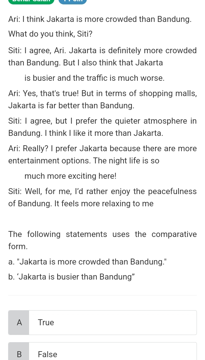 Ari: I think Jakarta is more crowded than Bandung.
What do you think, Siti?
Siti: I agree, Ari. Jakarta is definitely more crowded
than Bandung. But I also think that Jakarta
is busier and the traffic is much worse.
Ari: Yes, that's true! But in terms of shopping malls,
Jakarta is far better than Bandung.
Siti: I agree, but I prefer the quieter atmosphere in
Bandung. I think I like it more than Jakarta.
Ari: Really? I prefer Jakarta because there are more
entertainment options. The night life is so
much more exciting here!
Siti: Well, for me, I'd rather enjoy the peacefulness
of Bandung. It feels more relaxing to me
The following statements uses the comparative
form.
a. "Jakarta is more crowded than Bandung."
b. ‘Jakarta is busier than Bandung”
A True
B False