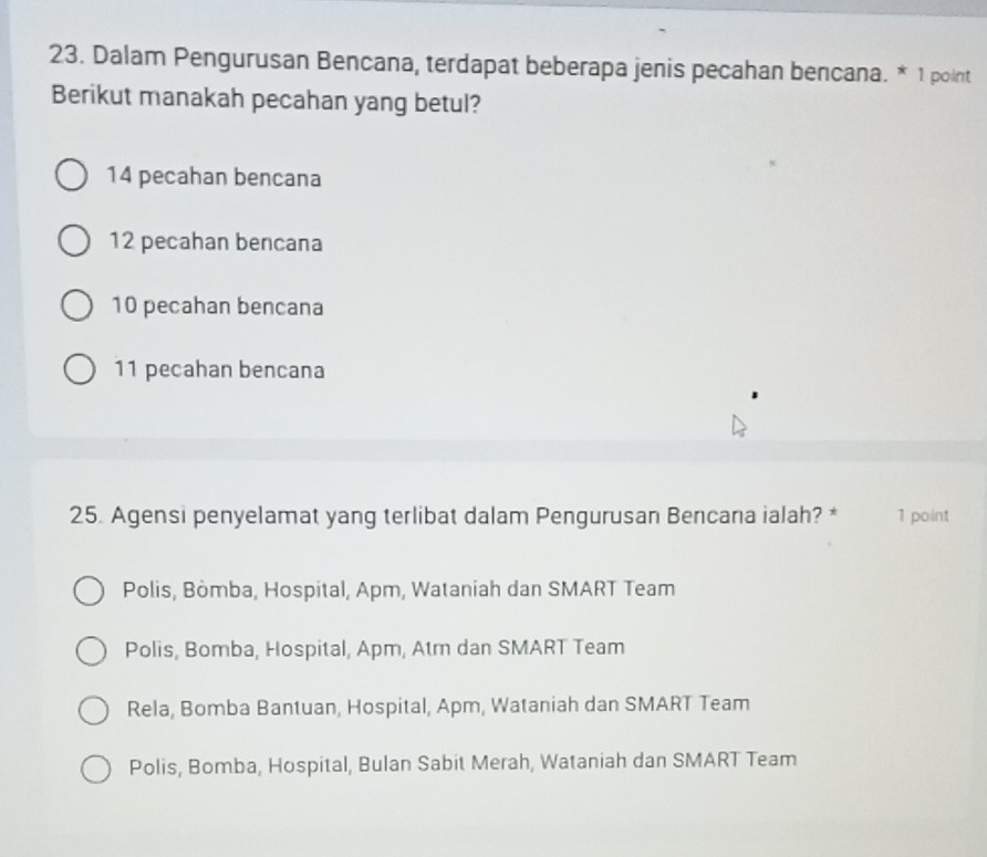 Dalam Pengurusan Bencana, terdapat beberapa jenis pecahan bencana. * 1 point
Berikut manakah pecahan yang betul?
14 pecahan bencana
12 pecahan bencana
10 pecahan bencana
11 pecahan bencana
25. Agensi penyelamat yang terlibat dalam Pengurusan Bencana ialah? * 1 point
Polis, Bòmba, Hospital, Apm, Wataniah dan SMART Team
Polis, Bomba, Hospital, Apm, Atm dan SMART Team
Rela, Bomba Bantuan, Hospital, Apm, Wataniah dan SMART Team
Polis, Bomba, Hospital, Bulan Sabit Merah, Wataniah dan SMART Team