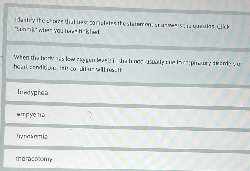 Identify the choice that best completes the statement or answers the question. Click
"Submit" when you have finished.
When the body has low oxygen levels in the blood, usually due to respiratory disorders or
heart conditions, this condition will result:
bradypnea
empyema
hypoxemia
thoracotomy