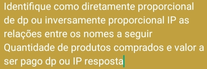 Identifique como diretamente proporcional 
de dp ou inversamente proporcional IP as 
relações entre os nomes a seguir 
Quantidade de produtos comprados e valor a 
ser pago dp ou IP resposta