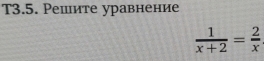 T3.5. Решите уравнение
 1/x+2 = 2/x 