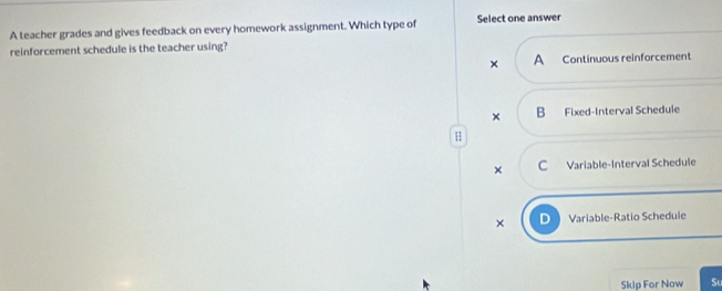 A teacher grades and gives feedback on every homework assignment. Which type of Select one answer
reinforcement schedule is the teacher using?
× A Continuous reinforcement
× B Fixed-Interval Schedule
H
× C Variable-Interval Schedule
× Variable-Ratio Schedule
Skip For Now S