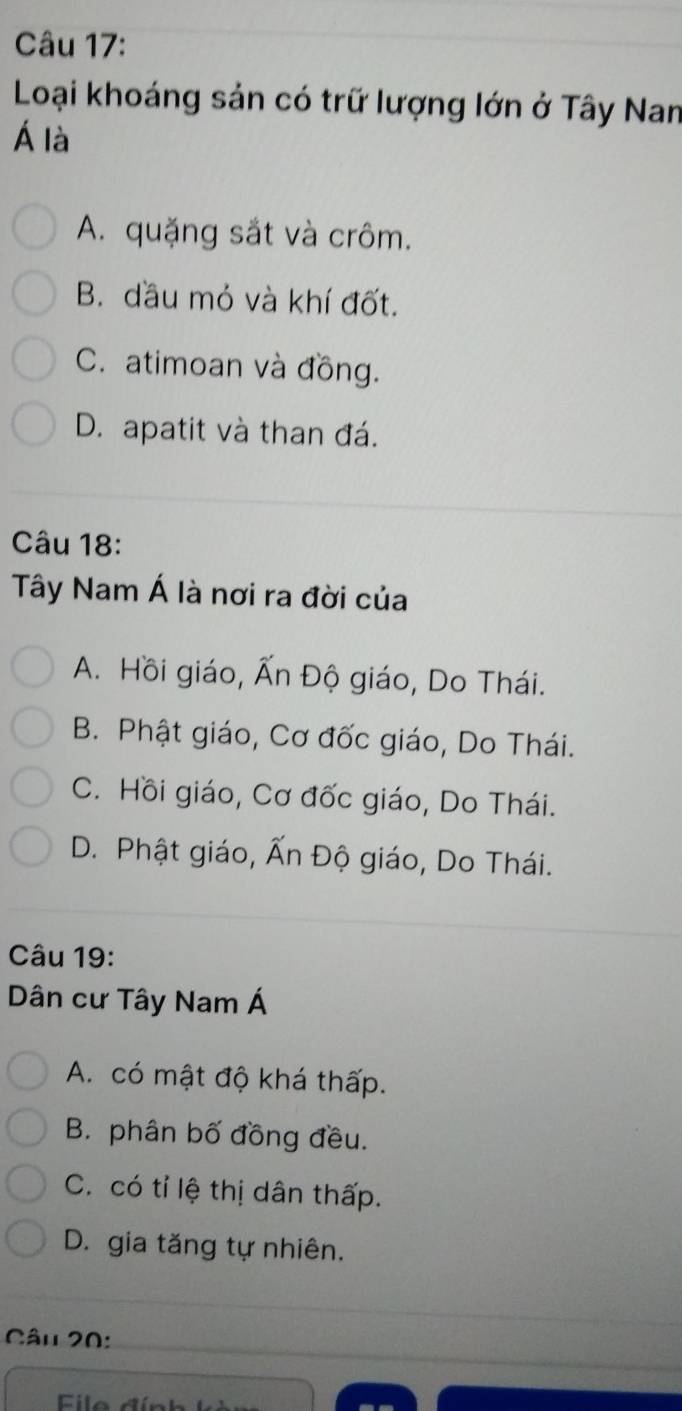 Loại khoáng sản có trữ lượng lớn ở Tây Nan
Á là
A. quặng sắt và crôm.
B. dầu mỏ và khí đốt.
C. atimoan và đồng.
D. apatit và than đá.
Câu 18:
Tây Nam Á là nơi ra đời của
A. Hồi giáo, Ấn Độ giáo, Do Thái.
B. Phật giáo, Cơ đốc giáo, Do Thái.
C. Hồi giáo, Cơ đốc giáo, Do Thái.
D. Phật giáo, Ấn Độ giáo, Do Thái.
Câu 19:
Dân cư Tây Nam Á
A. có mật độ khá thấp.
B. phân bố đồng đều.
C. có tỉ lệ thị dân thấp.
D. gia tăng tự nhiên.
Câu 20:
File