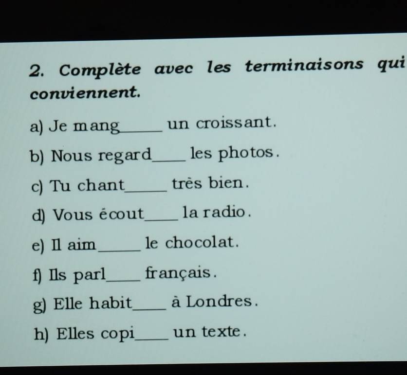 Complète avec les terminaisons qui 
conviennent. 
a) Je m ang_ un croissant. 
b) Nous regard_ les photos . 
c) Tu chant_ tres bien. 
d) Vous écout_ la radio . 
e) Il aim _le chocolat. 
f) Ils parl_ français . 
g) Elle habit_ à Londres. 
h) Elles copi_ un texte .