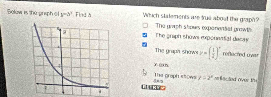 Below is the graph of y=b^x Find b Which statements are true about the graph?
The graph shows exponential growth
The graph shows exponential decay
The graph shows y=( 1/2 )^x reflected over
x-axis
The graph shows y=2^x reflected over the
axis
RETRY