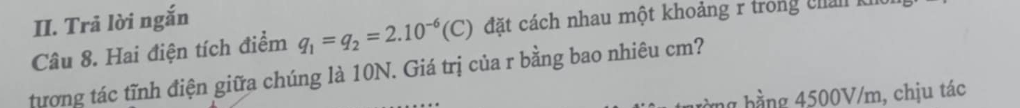 Trả lời ngắn 
Câu 8. Hai điện tích điểm q_1=q_2=2.10^(-6)(C) đặt cách nhau một khoảng r trong chản k 
tương tác tĩnh điện giữa chúng là 10N. Giá trị của r bằng bao nhiêu cm? 
1 h ằng 4500V/m, chịu tác