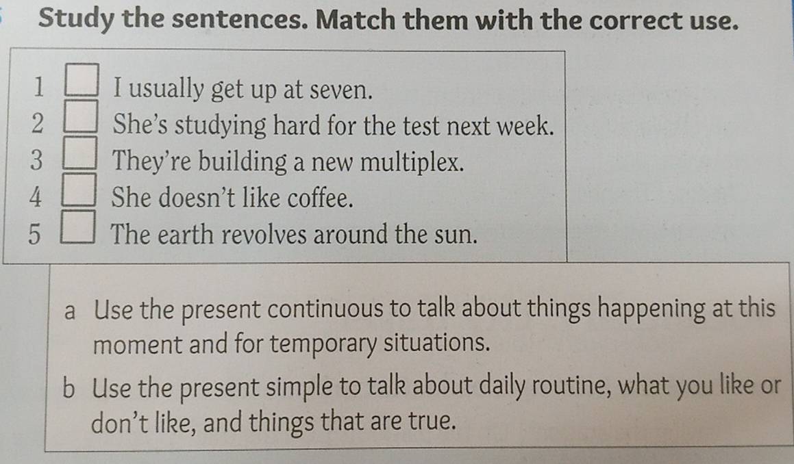 Study the sentences. Match them with the correct use. 
1 □ I usually get up at seven. 
2 □ She’s studying hard for the test next week. 
3 □ They're building a new multiplex. 
4 □ She doesn’t like coffee. 
5 □ The earth revolves around the sun. 
a Use the present continuous to talk about things happening at this 
moment and for temporary situations. 
b Use the present simple to talk about daily routine, what you like or 
don’t like, and things that are true.