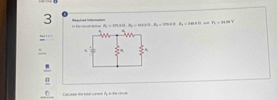 HW Ch6 
3 Required Information R_1=275.0Omega , R_3=410.0Omega , R_3=270.0Omega. R_4=340.0Omega and V_T=34.00 v 
In the circuit befow 
Pert 1 or 
Calculate the total current l_1 in the circult.