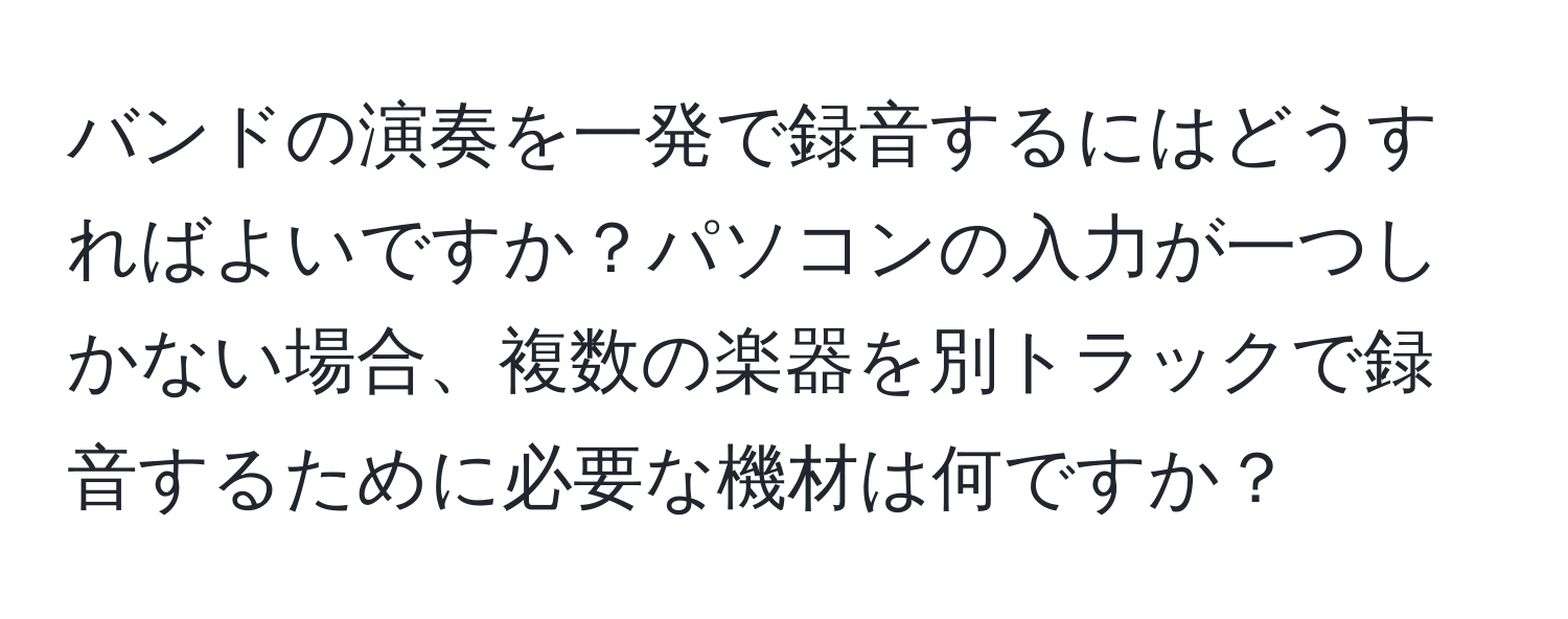 バンドの演奏を一発で録音するにはどうすればよいですか？パソコンの入力が一つしかない場合、複数の楽器を別トラックで録音するために必要な機材は何ですか？