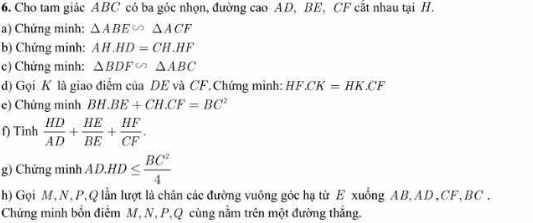 Cho tam giác ABC có ba góc nhọn, đường cao AD, BE, CF cắt nhau tại H. 
a) Chứng minh: △ ABE∽ △ ACF
b) Chứng minh: AH.HD=CH.HF
c) Chứng minh: △ BDF∽ △ ABC
d) Gọi K là giao điểm của DE và CF.Chứng minh: HF. CK=HK.CF
e) Chứng minh BH.BE+CH.CF=BC^2
f) Tinh  HD/AD + HE/BE + HF/CF . 
g) Chứng minh AD.HD≤  BC^2/4 
h) Gọi M, N, P, Q lần lượt là chân các đường vuông góc hạ từ E xuồng AB, AD , CF, BC. 
Chứng minh bốn điểm M, N, P, Q cùng nằm trên một đường thắng.