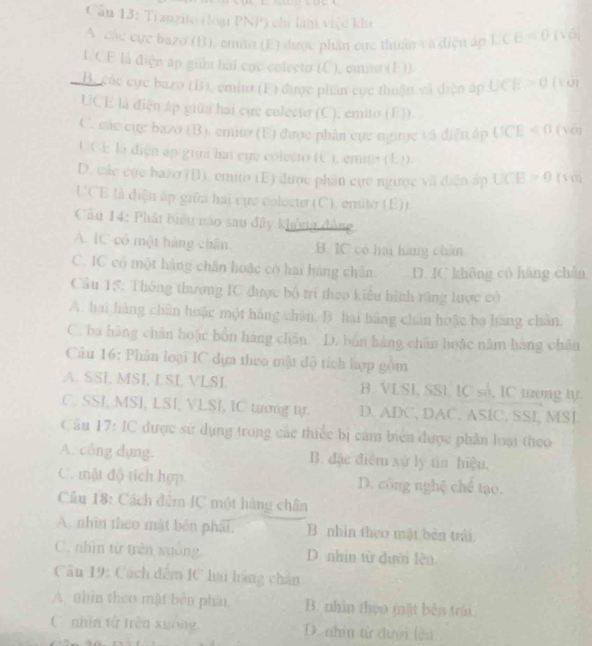 Cầu 13: Tranzito (loại PNP) chỉ làm việc khu 1VO
A các cực bazo (B), cmito (E) được phân cực thuậnv à diện ấp LCB=0
L.CE là điện áp giữa hai cục colecto (C), cunto (E)).
B. các cực bazo (B), emim (F) được phần cực thuật và diện áp UCE>0(sqrt(10))
UCE là điện áp giữa hai cựe colecto (C), emito (E)).
C. các cụ: bazo (B). emito (U) được phân cực ngưye và diễn áp UCE<0</tex> (véi
UCE là điện ập gun ha eue colecro (C ), emata (E)).
D. các cục bazo (B), emito (E) được phân cực ngược và diễn ấp UCB>0(VO)
UCE là diện ấp giữa hai cực colocte (C), emite (E)).
Câu 14: Phát biểu nào sau đây không đồng
A. IC có một hàng chân. B. IC có hai hàng chân
C. IC có một hàng chân hoặc có hai hàng chân. D. IC không có háng chǎn
Cầu 15: Thông thương IC được bộ trí theo kiểu hình răng lược có
A. hai hàng chân hoặc một háng chân. B. hai hãng chân hoặc bạ hãng chân,
C. ba hàng chân hoặc bốn hàng chân D. bốn hàng chân hoặc năm hàng chân
Cầu 16: Phân loại IC dựa theo mật độ tích hợp gồm
A. SSI, MSI, LSL VLSI. B. VLSI, SSL, IC số, IC tương tự.
C. SSI, MSI, LSI, VLSI, IC tượng tự. D. ADC, DAC,ASIC, SSI, MSI.
Câu 17: IC được sử dụng trong các thiếc bị cảm biên được phần loại theo
A. công dụng. B. đặc điệm xứ ly tin hiệu,
C. mật độ tích hợp D. công nghệ chế tạo.
Cầu 18: Cách đêm IC một hàng chân
A. nhìn theo mật bên phảt, B. nhìn theo mặt bèn trái.
C. nhì từ trên xuống D. nhìn từ dười lên
Câu 19: Cách đêm IC lai hàng chân
A nhìn theo mặt bèn phân B. nhìn thụo mặt bên trái
C nhìn tử trên xuông D. nhìn từ đưới lên