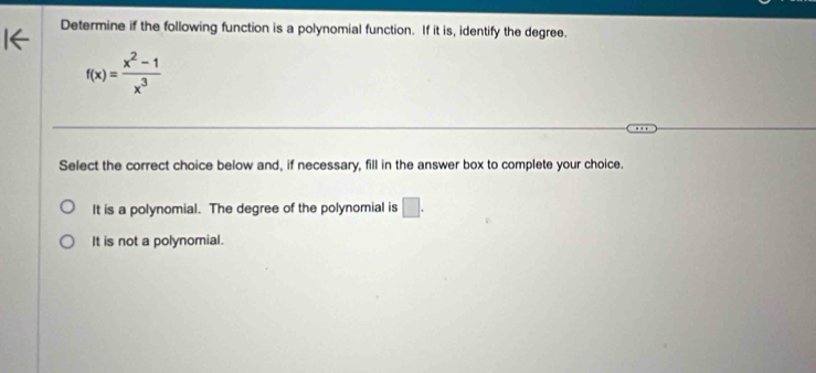 Determine if the following function is a polynomial function. If it is, identify the degree.
f(x)= (x^2-1)/x^3 
Select the correct choice below and, if necessary, fill in the answer box to complete your choice.
It is a polynomial. The degree of the polynomial is □.
It is not a polynomial.