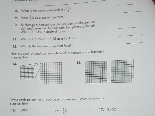 What is the decimal equivalent of  1/4 ? 
_ 
9. Write  1/4 % as a decimal percent. 
10. To change a percent to a decimal, remove the percent 
sign and move the decimal point two places to the left. 
_ 
_ 
What is 0.25% in decimal form? 
_ 
11. What is 0.25% =0.0025 as a fraction? 
12. What is the fraction in simplest form? 
Express each shaded part as a decimal, a percent and a fraction in 
simplest form. 
13. 14. 
Write each percent as a fraction and a decimal. Write fractions in 
simplest form. 
15. 150% 16.  3/4 % 17. 240%