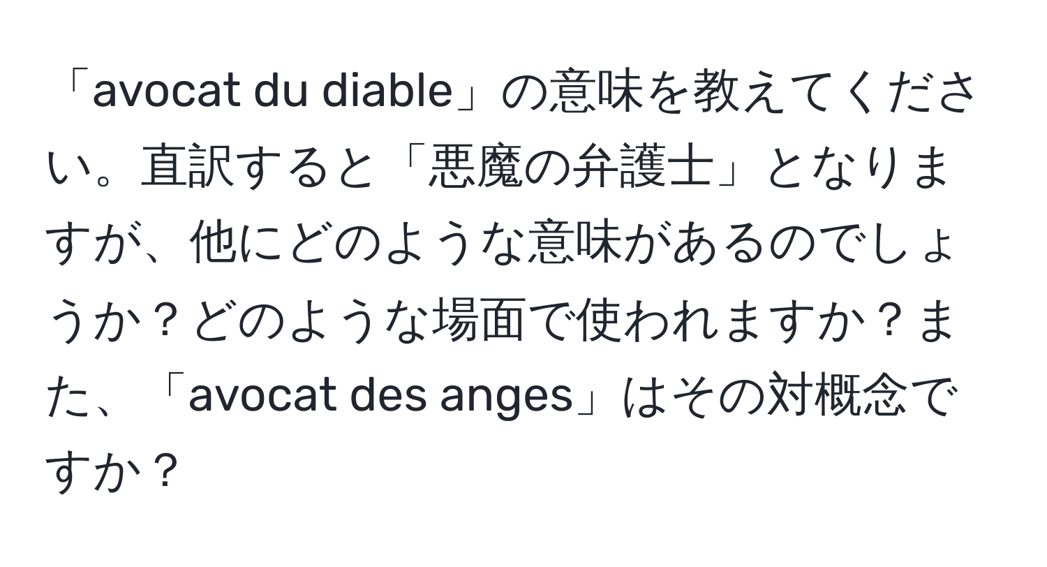 「avocat du diable」の意味を教えてください。直訳すると「悪魔の弁護士」となりますが、他にどのような意味があるのでしょうか？どのような場面で使われますか？また、「avocat des anges」はその対概念ですか？