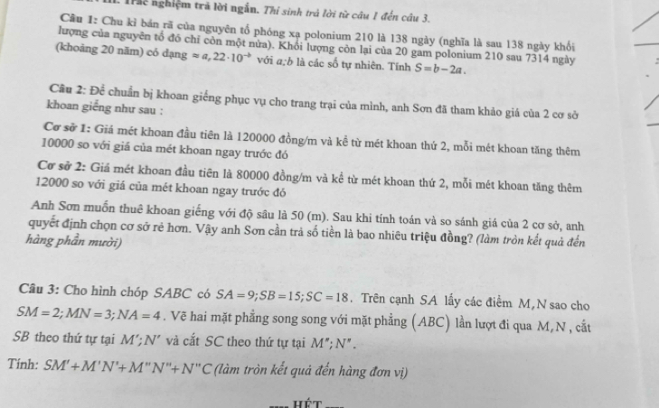 Tr nghiệm trã lời ngắn. Thi sinh trả lời từ câu 1 đến câu 3.
Cầu 1: Chu kỉ bán rã của nguyên tổ phóng xạ polonium 210 là 138 ngày (nghĩa là sau 138 ngày khối
lượng của nguyên tố đó chỉ còn một nửa). Khổi lượng còn lại của 20 gam polonium 210 sau 7314 ngày
(khoảng 20 năm) có dạng approx a,22· 10^(to) với a:b là các số tự nhiên. Tính S=b-2a.
Câu 2: Để chuẩn bị khoan giếng phục vụ cho trang trại của mình, anh Sơn đã tham khảo giá của 2 cơ sở
khoan giếng như sau :
Cơ sở 1: Giá mét khoan đầu tiên là 120000 đồng/m và kề từ mét khoan thứ 2, mỗi mét khoan tăng thêm
10000 so với giá của mét khoan ngay trước đó
Cơ sở 2: Giá mét khoan đầu tiên là 80000 đồng/m và kể từ mét khoan thứ 2, mỗi mét khoan tăng thêm
12000 so với giá của mét khoan ngay trước đó
Anh Sơn muốn thuê khoan giếng với độ sâu là 50 (m). Sau khi tính toán và so sánh giá của 2 cơ sở, anh
quyết định chọn cơ sở rẻ hơn. Vậy anh Sơn cần trả số tiền là bao nhiêu triệu đồng? (làm tròn kết quả đến
hàng phần mười)
Câu 3: Cho hình chóp SABC có SA=9;SB=15;SC=18. Trên cạnh SA lấy các điểm M N sao cho
SM=2;MN=3;NA=4. Vẽ hai mặt phẳng song song với mặt phẳng (ABC) lần lượt đi qua M, N , cắt
SB theo thứ tự tại M';N' và cắt SC theo thứ tự tại M'';N''.
Tính: SM'+M'N'+M''N''+N''C (làm tròn kết quả đến hàng đơn vị)
hét