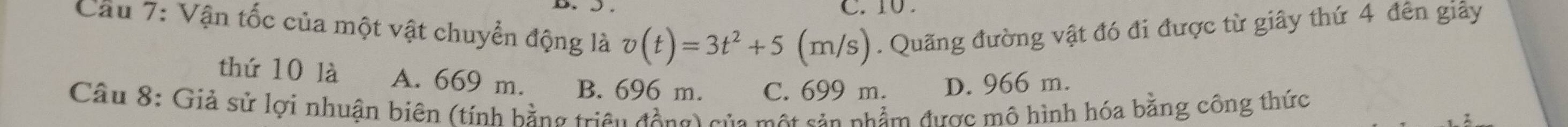 10 .
Cầu 7: Vận tốc của một vật chuyển động là v(t)=3t^2+5 (m/ /s). Quãng đường vật đó đi được từ giây thứ 4 đến giảy
thứ 10 là A. 669 m. B. 696 m. C. 699 m. D. 966 m.
Câu 8: Giả sử lợi nhuận biên (tính hằng triều động) của một sản phẩm được mô hình hóa bằng công thức