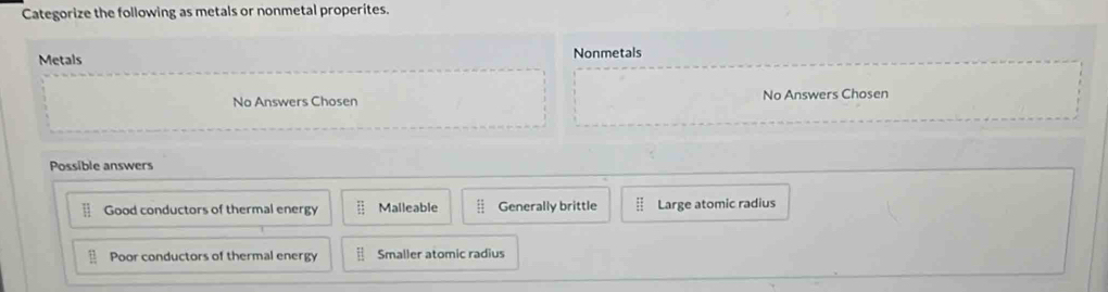 Categorize the following as metals or nonmetal properites.
Metals Nonmetals
No Answers Chosen No Answers Chosen
Possible answers
Good conductors of thermal energy Malleable Generally brittle Large atomic radius
Poor conductors of thermal energy Smaller atomic radius