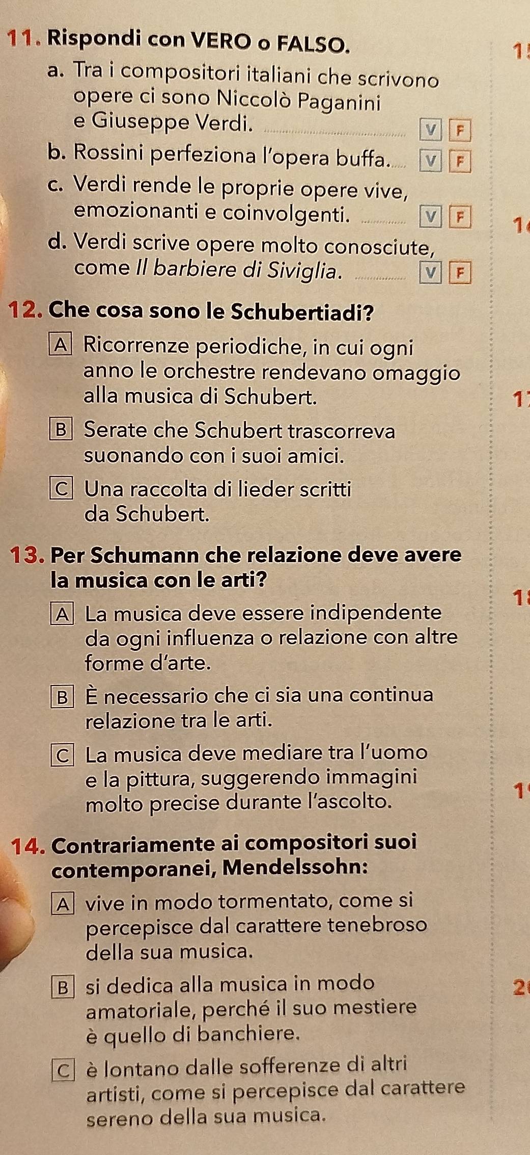 Rispondi con VERO o FALSO.
1
a. Tra i compositori italiani che scrivono
opere ci sono Niccolò Paganini
e Giuseppe Verdi. _v F
b. Rossini perfeziona l’opera buffa. VF
c. Verdi rende le proprie opere vive,
emozionanti e coinvolgenti._
VF 1
d. Verdi scrive opere molto conosciute,
come Il barbiere di Siviglia. _V F
12. Che cosa sono le Schubertiadi?
A Ricorrenze periodiche, in cui ogni
anno le orchestre rendevano omaggio
alla musica di Schubert. 1
B Serate che Schubert trascorreva
suonando con i suoi amici.
C Una raccolta di lieder scritti
da Schubert.
13. Per Schumann che relazione deve avere
la musica con le arti?
1
A La musica deve essere indipendente
da ogni influenza o relazione con altre
forme d'arte.
B È necessario che ci sia una continua
relazione tra le arti.
C La musica deve mediare tra l’uomo
e la pittura, suggerendo immagini
1
molto precise durante l’ascolto.
14. Contrariamente ai compositori suoi
contemporanei, Mendelssohn:
A vive in modo tormentato, come si
percepisce dal carattere tenebroso
della sua musica.
Bsi dedica alla musica in modo
2
amatoriale, perché il suo mestiere
è quello di banchiere.
C è lontano dalle sofferenze di altri
artisti, come si percepisce dal carattere
sereno della sua musica.