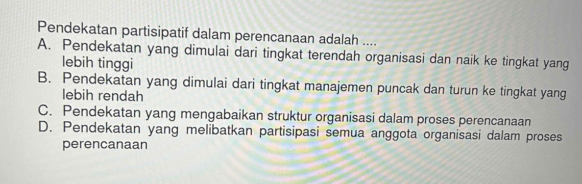 Pendekatan partisipatif dalam perencanaan adalah ....
A. Pendekatan yang dimulai dari tingkat terendah organisasi dan naik ke tingkat yang
lebih tinggi
B. Pendekatan yang dimulai dari tingkat manajemen puncak dan turun ke tingkat yang
lebih rendah
C. Pendekatan yang mengabaikan struktur organisasi dalam proses perencanaan
D. Pendekatan yang melibatkan partisipasi semua anggota organisasi dalam proses
perencanaan