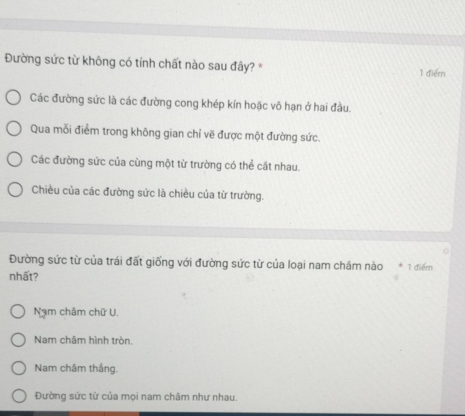 Đường sức từ không có tính chất nào sau đây? *
1 điểm
Các đường sức là các đường cong khép kín hoặc vô hạn ở hai đầu.
Qua mỗi điểm trong không gian chỉ vẽ được một đường sức.
Các đường sức của cùng một từ trường có thể cắt nhau.
Chiều của các đường sức là chiều của từ trường.
Đường sức từ của trái đất giống với đường sức từ của loại nam châm nào * 1 điểm
nhất?
Nam châm chữ U.
Nam châm hình tròn.
Nam châm thẳng.
Đường sức từ của mọi nam châm như nhau.