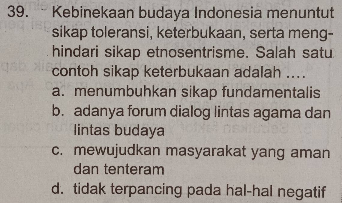 Kebinekaan budaya Indonesia menuntut
sikap toleransi, keterbukaan, serta meng-
hindari sikap etnosentrisme. Salah satu.
contoh sikap keterbukaan adalah ....
a. menumbuhkan sikap fundamentalis
b. adanya forum dialog lintas agama dan
lintas budaya
c. mewujudkan masyarakat yang aman
dan tenteram
d. tidak terpancing pada hal-hal negatif