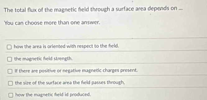 The total flux of the magnetic field through a surface area depends on ...
You can choose more than one answer.
how the area is oriented with respect to the feld.
the magnetic feld strength.
If there are positive or negative magnetic charges present.
the size of the surface area the feld passes through,
how the magnetic feld id produced.