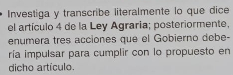 Investiga y transcribe literalmente lo que dice 
el artículo 4 de la Ley Agraria; posteriormente, 
enumera tres acciones que el Gobierno debe- 
ría impulsar para cumplir con lo propuesto en 
dicho artículo.