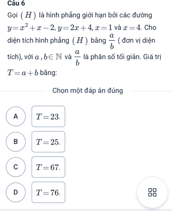 Gọi ( H ) là hình phẳng giới hạn bởi các đường
y=x^2+x-2, y=2x+4, x=1 và x=4. Cho
diện tích hình phẳng ( H ) bằng  a/b  ( đơn vị diện
tích), với a , b∈ N và  a/b  là phân số tối giản. Giá trị
T=a+b bằng:
Chọn một đáp án đúng
A T=23.
B T=25.
C T=67.
D T=76.