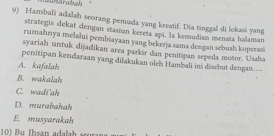 nuunarabah
9) Hambali adalah seorang pemuda yang kreatif. Dia tinggal di lokasi yang
strategis dekat dengan stasiun kereta api. Ia kemudian menata halaman
rumahnya melalui pembiayaan yang bekerja sama dengan sebuah koperasi
syariah untuk dijadikan area parkir dan penitipan sepeda motor. Usaha
penitipan kendaraan yang dilakukan oleh Hambali ini disebut dengan....
A. kafalah
B. wakalah
C. wadi’ah
D. murabahah
E. musyarakah
B u Ihsan adalah seoran