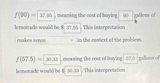 f(90)=|37.95 , meaning the cost of buying 90 gallons of 
lemonade would be $ 37.95. This interpretation 
makes sense in the context of the problem.
f(57.5)=|30.33 , meaning the cost of buying 57.5 gallons of 
lemonade would be $ 30.33. This interpretation