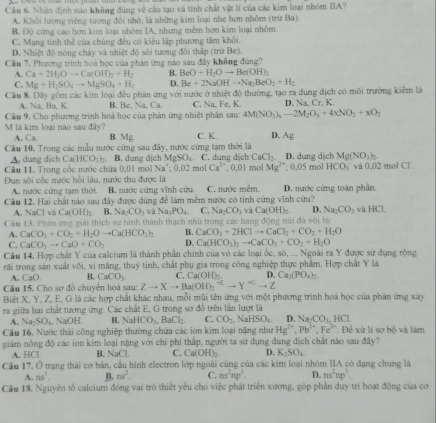 Cầu 6. Nhận định nào không đúng về cầu tạo và tỉnh chất vật lí của các kim loại nhóm IIA?
A. Khổi lượng riêng tương đổi nhỏ, là những kim loại nhẹ hơn nhôm (trừ Ba).
B. Độ cứng cao hơn kim loại nhóm IA, nhưng mềm hơn kim loại nhôm.
C. Mạng tinh thể của chúng đều có kiểu lập phương tâm khổi.
D. Nhiệt độ nóng chảy và nhiệt độ sôi tương đổi thấp (trừ Be).
Câu 7. Phương trình hoá học của phản ứng nào sau đây không đúng?
A. Ca+2H_2Oto Ca(OH)_2+H_2 B. BeO+H_2Oto Be(OH)_2
C. Mg+H_2SO_4to MgSO_4+H_2 D. Be+2NaOHto Na_2BeO_2+H_2
Câu 8. Dãy gồm các kim loại đều phản ứng với nước ở nhiệt độ thường, tạo ra dung dịch có môi trường kiểm là
A. Na, Ba, K. B. Be, Na, Ca. C. Na, Fe, K. D. Na, Cr, K.
Câu 9. Cho phương trình hoá học của phản ứng nhiệt phân sau: 4M(NO_3)_x-2M_2O_x+4xNO_2+xO_2
M là kim loại nào sau đây?
A. Ca. B. Mg. C. K. D. Ag
Câu 10. Trong các mẫu nước cứng sau đây, nước cứng tạm thời là
A. dung dịch Ca(HCO_3)_2. B. dung dịch MgSO_4. C. dung dịch CaCl_2. D. dung dịch Mg(NO_3)_2.
Câu 11. Trong cốc nước chứa 0,01 mol Na^+;0.02molCa^(2+) , 0,01 mol Mg^(2+); 0,05 mol HCO_3 và 0,02 mol Cl.
Đun sôi cốc nước hồi lâu, nước thu được là
A. nước cứng tạm thời. B. nước cứng vĩnh cửu. C. nước mềm. D. nước cứng toàn phần.
Câu 12. Hai chất nào sau đây được dùng để làm mềm nước có tính cứng vĩnh cừu?
A. NaCl và Ca(OH)_2. B. Na_2CO_3 và Na_3PO_4. C. Na_2CO_3 và Ca(OH)_2. D. Na_2CO_3 và HCl.
Cầu 13. Phân ứng giải thích sự hình thành thạch nhũ trong các hang động núi đá vôi là:
A. CaCO_3+CO_2+H_2Oto Ca(HCO_3)_2 B. CaCO_3+2HClto CaCl_2+CO_2+H_2O
C. CaCO_3to CaO+CO_2 D. Ca(HCO_3)_2to CaCO_3+CO_2+H_2O
Câu 14. Hợp chất Y của calcium là thành phần chính của vỏ các loại ốc, sò, ... Ngoài ra Y được sử dụng rộng
rãi trong sản xuất vôi, xỉ măng, thuỷ tinh, chất phụ gia trong công nghiệp thực phẩm. Hợp chất Y là
A. CaO. B. CaCO_3. C. Ca(OH)_2. D. Ca_3(PO_4)_2.
Câu 15. Cho sơ đồ chuyển hoá sau: Zto Xto Ba(OH)_2^((+E)to Y^+C)to Z
Biết X, Y, Z, E, G là các hợp chất khác nhau, mỗi mũi tên ứng với một phương trình hoá học của phản ứng xây
ra giữa hai chất tương ứng. Các chất E, G trong sơ đồ trên lần lượt là
A. Na_2SO_4 , NaOH. B. NaHCO_3,BaCl_2. C. CO_2,NaHSO_4. D. Na_2CO_3,HCl.
Câu 16. Nước thải công nghiệp thường chứa các ion kim loại nặng như Hg^(2+),Pb^(2+),Fe^(3+).  Đề xử lí sơ bộ và làm
giảm nồng độ các ion kim loại nặng với chỉ phí thấp, người ta sử dụng dung dịch chất nào sau đây?
A. HCl. B. NaC C. Ca(OH)_2. D. K_2SO_4.
Cầu 17, Ở trạng thái cơ bản, cầu hình electron lớp ngoài cùng của các kim loại nhóm IIA có dạng chung là
A. ns^1. B. ns^2. C. ns^2np^3. D. ns^2np^5.
Câu 18. Nguyên tô calcium đóng vai trò thiết yêu cho việc phát triển xương, góp phần duy trì hoạt động của cơ