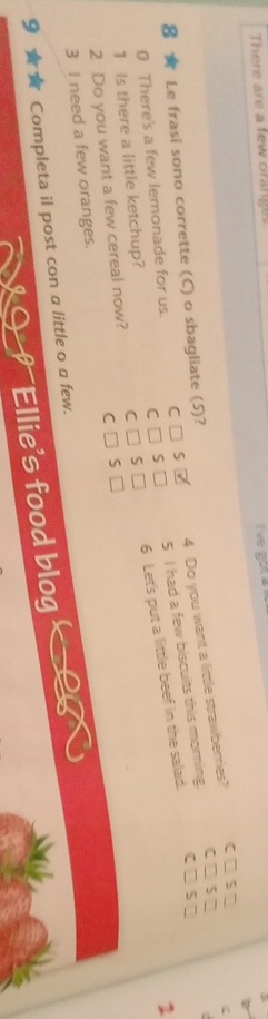 There are a few orange 
i've got a 
8 ★ Le frasi sono corrette (C) o sbagliate (S)? 
4 Do you want a little strawberries? 
ζ
55
0 There's a few lemonade for us. C□ S□
C□ S□
6 Let's put a little beef in the salad. 
1 
2 Do you want a few cereal now? C□ S□ 5 I had a few biscuits this morning. 
1 Is there a little ketchup? 
C 
3 I need a few oranges. 
9 Completa il post con a little o a few. 
Ellie's food blog