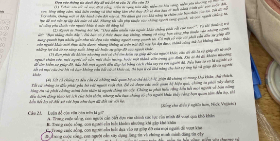 Dựu vào thông tin đưới đây để trã lời từ câu 21 đến câu 25
(1) Ý thức sâu sắc về mục đích sống, niểm hi vọng trần đây, niểm tin bên vùng, niễm yêu thuơng và quối
lnh cựe, lồng đùng cảm, tỉnh kiến cương và khả năng làm chu thay đội sế đưa bạn đi xuốt hành trình dài của cuộc đượ
Tiry nhiền, không một ai độc hành trên đời này cá. Tôi dánh giá cáo kha năng tự chăm sóc bản thần của tối. Tôi đã mô
C lrc để trở nên tự lập hết mức có thể. Nhưng tới văn phụ thuộc vào những người xung quanh, và con người chủng tá.
r ai cũng phụ thuộc vào người khác ở mức độ đàng kể
(2) Người ta thưởng hội tối: ''Dựa dam nhiều vào người khác chẳng phải rất cực sao?''. Và tối thường trú
a lời: 'Bạn tháng thần đây''. Dù bạn có ý thức được hay không, nhưng rõ răng bạn cũng phụ thuộc vào những ngưy
xung quanh bạn nhiều gần như tối dựa vào những người xung quanh tới. Có một rố việc tới phải cần đến sự giúp đô
a của người khác mới thực hiện được, nhưng không ai trên trải đát này lại đại được thành công mà lại không khai thắc
những lợi ích từ sự sáng suốt, lòng tốt hoặc sự giúp đỡ của người khác.
(3) Bạn phải đủ khiếm nhường mới có thể tìm kiểm sự giúp đỡ của người khác, cho dù đô là sự giúp đỡ từ một
người chăm sóc, một người có ván, một thán tượng, hoặc một thành viên trong gia đình. Khi ai đó đủ khiêm nhường
để tìm kiểm sự giúp đỡ, hậu hết mọi người đều đáp lại bảng cách chia tay ra với người đó. Nếu ban tổ ra là người có
khác. tất cả mọi cầu trú lời và bạn không cán bắt cử ai khác cá, thì ban ít có khả năng thu hút sự ủng hộ và giúp đỡ từ người
(4) Tất có chúng ta đều cần có những mối quan h_4^(2 có thể khích lệ, giúp đỡ chúng ta trong khó khán, thứ thách.
Tất cả chùng ta đều phải gần bỏ với người ruột thịt. Để có được các mới quan hệ hiệu quả, chùng ta phải xây dựng
lông tin và phải chứng minh bản thân là người đáng tin cây. Chủng ta phải hiểu rằng hầu hết mọi người we^frac 2)e
đều hành động theo lợi ích của bản thân, nhưng nều bạn chứng tổ cho người khác thấy rằng bạn quan tâm đến họ, thì bàn nǎng
hầu hết họ sẽ đổi xử với bạn như bạn đã đổi xử với họ.
(Sống cho điều ý nghĩa hơm, Nick Vujicic)
Câu 21. Luận đề của văn bán trên là gi?
A. Trong cuộc sống, con người cần biết dựa vào chính sức lực của minh đế vượt qua khó khăn
B. Trong cuộc sống, con người cần biết khiêm nhường khi gặp khó khăn
C. Trong cuộc sống, con người cần biết dựa vào sự giúp đỡ của mọi người để vượt khó
D. Trong cuộc sống, con người cần xây dựng lòng tin và chứng minh minh đảng tin cậy