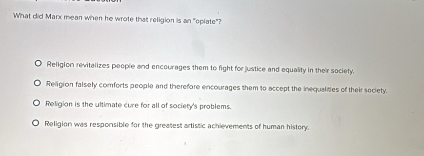 What did Marx mean when he wrote that religion is an "opiate"?
Religion revitalizes people and encourages them to fight for justice and equality in their society.
Religion falsely comforts people and therefore encourages them to accept the inequalities of their society.
Religion is the ultimate cure for all of society's problems.
Religion was responsible for the greatest artistic achievements of human history.