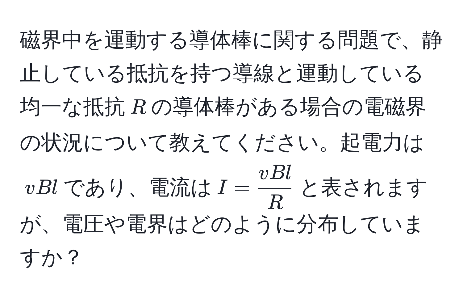 磁界中を運動する導体棒に関する問題で、静止している抵抗を持つ導線と運動している均一な抵抗$R$の導体棒がある場合の電磁界の状況について教えてください。起電力は$vBl$であり、電流は$I =  vBl/R $と表されますが、電圧や電界はどのように分布していますか？