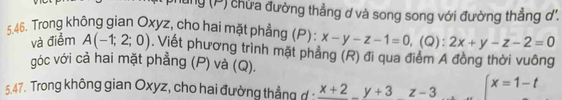 ung (P) chửa đường thẳng ơ và song song với đường thẳng ơ. 
5.46. Trong không gian Oxyz, cho hai mặt phẳng (P): x-y-z-1=0, (Q):2x+y-z-2=0
và điểm A(-1;2;0). Viết phương trình mặt phẳng (R) đi qua điểm A đồng thời vuông 
góc với cả hai mặt phẳng (P) và (Q). 
5.47. Trong không gian Oxyz, cho hai đường thẳng đ : frac x+2y+3z-3
x=1-t