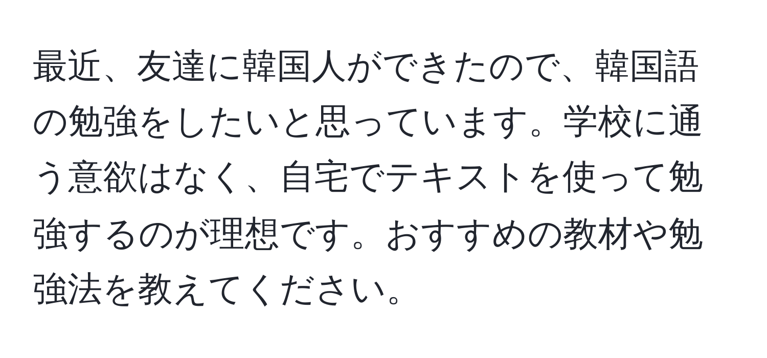 最近、友達に韓国人ができたので、韓国語の勉強をしたいと思っています。学校に通う意欲はなく、自宅でテキストを使って勉強するのが理想です。おすすめの教材や勉強法を教えてください。