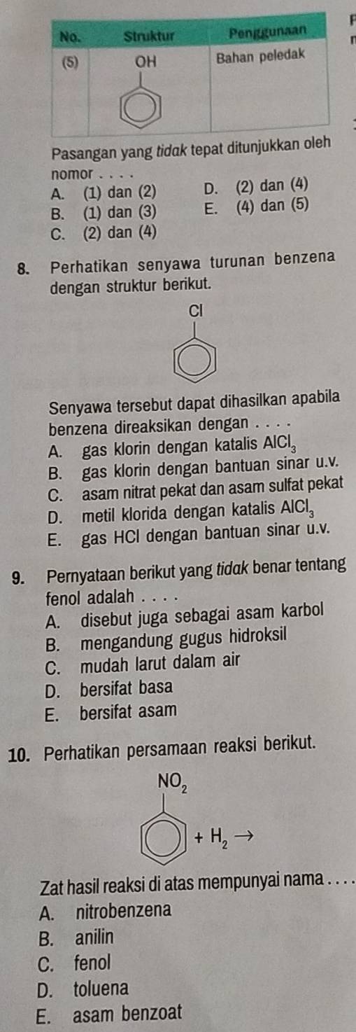 Pasangan yang tidak tepat ditunjuk
nomor . . . .
A. (1) dan (2) D. (2) dan (4)
B. (1) dan (3) E. (4) dan (5)
C. (2) dan (4)
8. Perhatikan senyawa turunan benzena
dengan struktur berikut.
Cl
Senyawa tersebut dapat dihasilkan apabila
benzena direaksikan dengan . . . .
A. gas klorin dengan katalis AlCl_3
B. gas klorin dengan bantuan sinar u. v.
C. asam nitrat pekat dan asam sulfat pekat
D. metil klorida dengan katalis AlCl_3
E. gas HCl dengan bantuan sinar u. v.
9. Pernyataan berikut yang tidak benar tentang
fenol adalah
A. disebut juga sebagai asam karbol
B. mengandung gugus hidroksil
C. mudah larut dalam air
D. bersifat basa
E. bersifat asam
10. Perhatikan persamaan reaksi berikut.
NO_2
+H_2
Zat hasil reaksi di atas mempunyai nama . . . .
A. nitrobenzena
B. anilin
C. fenol
D. toluena
E. asam benzoat