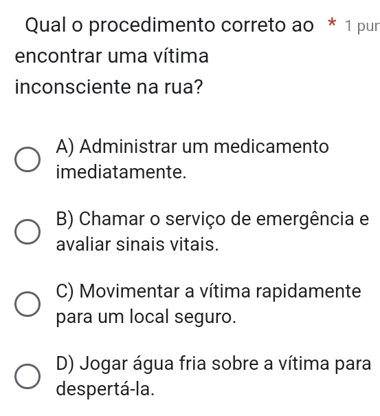 Qual o procedimento correto ao * 1 pur
encontrar uma vítima
inconsciente na rua?
A) Administrar um medicamento
imediatamente.
B) Chamar o serviço de emergência e
avaliar sinais vitais.
C) Movimentar a vítima rapidamente
para um local seguro.
D) Jogar água fria sobre a vítima para
despertá-la.