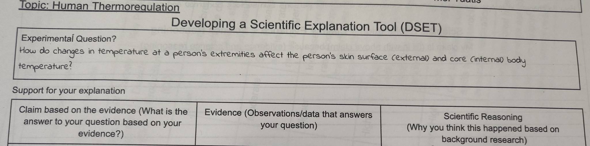 Topic: Human Thermorequlation 
Developing a Scientific Explanation Tool (DSET) 
Experimental Question? 
How do changes in temperature at a person's extremities affect the person's skin surface (external) and core (internal) body 
temperature? 
Support for your explanation 
Claim based on the evidence (What is the Evidence (Observations/data that answers Scientific Reasoning 
answer to your question based on your your question) (Why you think this happened based on 
evidence?) background research)