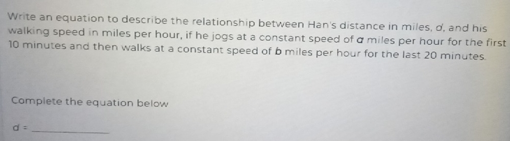 Write an equation to describe the relationship between Han's distance in miles, d, and his 
walking speed in miles per hour, if he jogs at a constant speed of α miles per hour for the first
10 minutes and then walks at a constant speed of b miles per hour for the last 20 minutes. 
Complete the equation below
d=
_