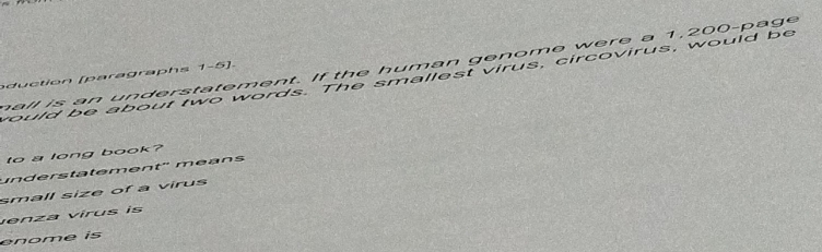 hall is an understatement. If the human genome were a 1,200 -page 
d u ction [paragraph s 1-5]. 
yould be about two words. The smallest virus, circovirus, would be 
to a long book? 
understätement'' méans 
small size of a virus 
venza vírus is 
enome is