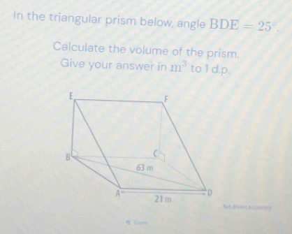 In the triangular prism below, angle BDE=25°.
Calculate the volume of the prism.
Give your answer in m^3 to1d.p.
Not drewn accuatery
A lrom