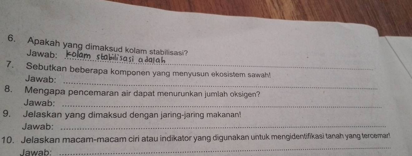 Apakah yang dimaksud kolam stabilisasi? 
Jawab: Kolam stabilisasi adaah 
_ 
7. Sebutkan beberapa komponen yang menyusun ekosistem sawah! 
Jawab: 
8. Mengapa pencemaran air dapat menurunkan jumlah oksigen? 
Jawab:_ 
9. Jelaskan yang dimaksud dengan jaring-jaring makanan! 
Jawab:_ 
_ 
10. Jelaskan macam-macam ciri atau indikator yang digunakan untuk mengidentifikasi tanah yang tercemar! 
Jawab: