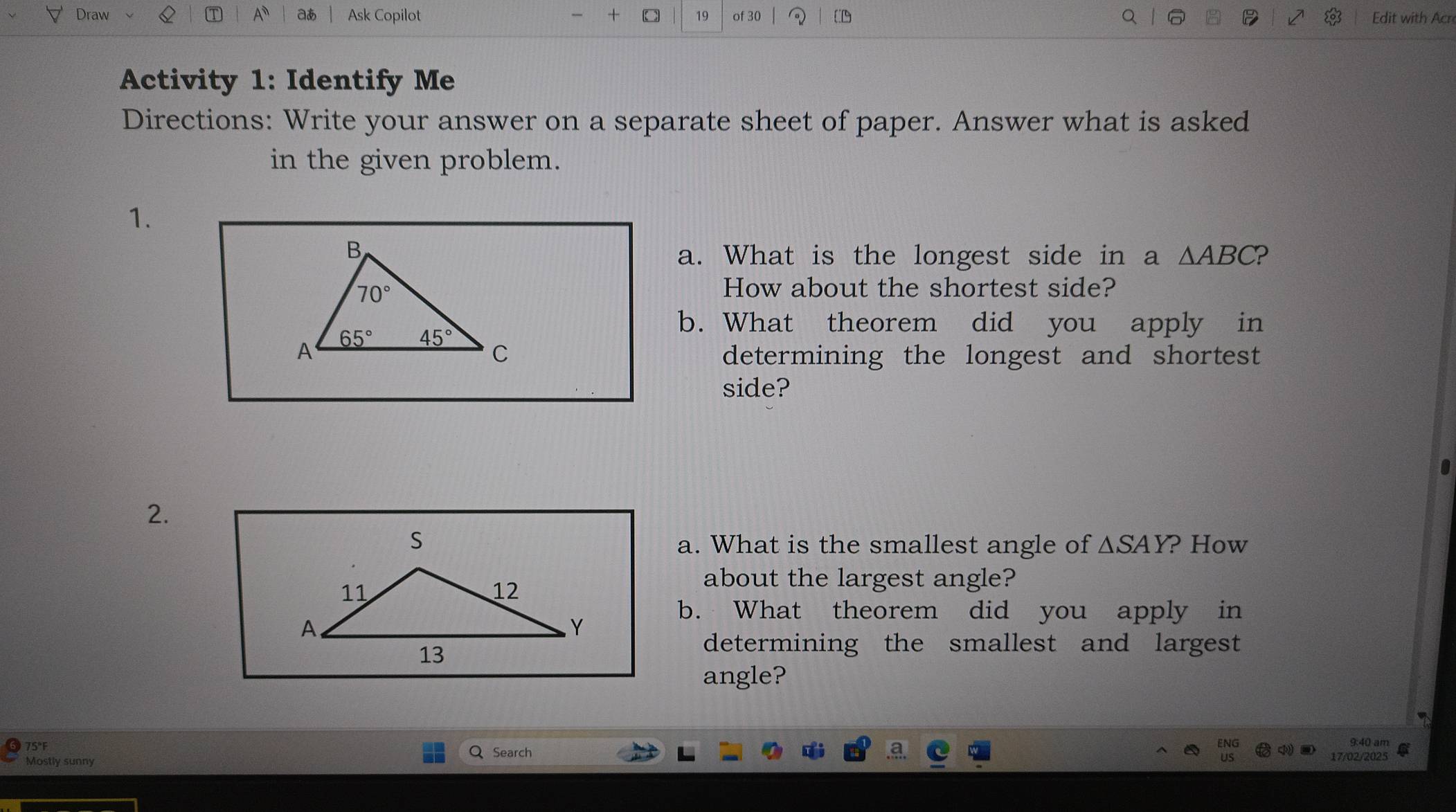 Draw A a Ask Copilot +  of 30 Edit with Acr
Activity 1: Identify Me
Directions: Write your answer on a separate sheet of paper. Answer what is asked
in the given problem.
1.
a. What is the longest side in a △ ABC ?
How about the shortest side?
b. What theorem did you apply in
determining the longest and shortest
side?
2.
a. What is the smallest angle of △ SAY ? How
about the largest angle?
b. What theorem did you apply in
determining the smallest and largest
angle?
75°F Q Search 
Mostly sunny 17/02/2025