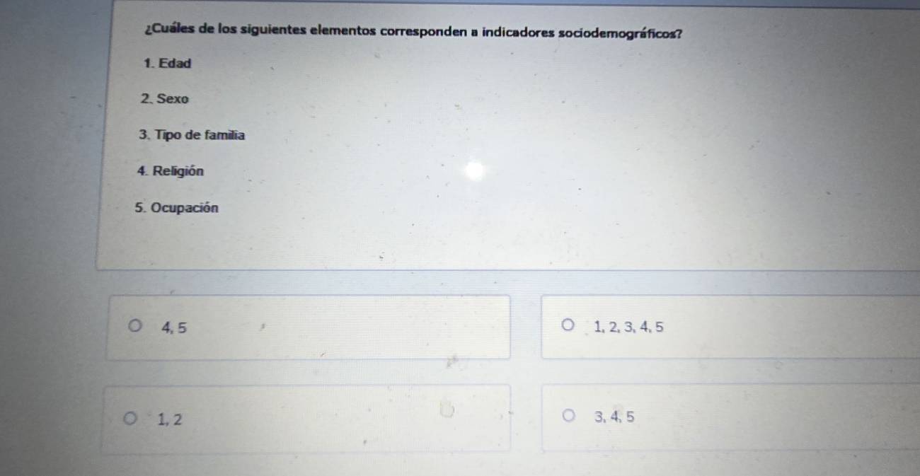 ¿Cuáles de los siguientes elementos corresponden a indicadores sociodemográficos?
1. Edad
2. Sexo
3. Tipo de familia
4. Religión
5. Ocupación
4, 5 1, 2, 3, 4, 5
1, 2 3, 4 、 5