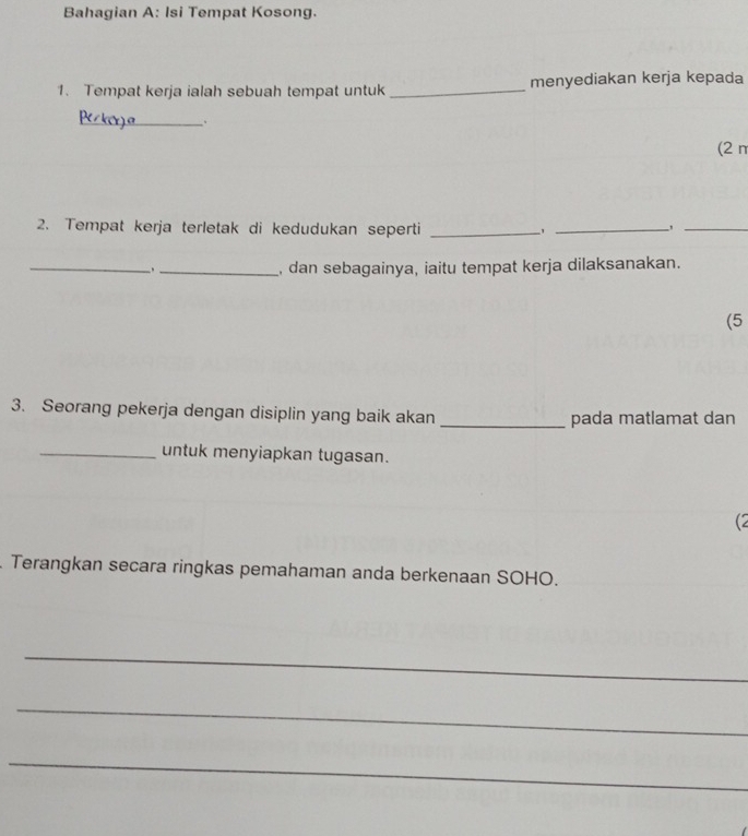 Bahagian A: Isi Tempat Kosong. 
1. Tempat kerja ialah sebuah tempat untuk _menyediakan kerja kepada 
_ 
(2 π
2. Tempat kerja terletak di kedudukan seperti_ 
_,_ 
_,_ , dan sebagainya, iaitu tempat kerja dilaksanakan. 
(5 
3. Seorang pekerja dengan disiplin yang baik akan _pada matlamat dan 
_untuk menyiapkan tugasan. 
(2 
Terangkan secara ringkas pemahaman anda berkenaan SOHO. 
_ 
_ 
_