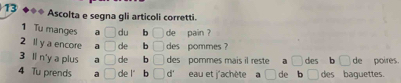 Ascolta e segna gli articoli corretti. 
1 Tu manges a □ du b □ de pain ? 
2 ll y a encore a □ de b □ des pommes ? 
3 li n'y a plus a □ de b □ des pommes mais il reste a □ des b □ de poires. 
4 Tu prends a □ de l" b □ d' eau et j'achète de b des baguettes.